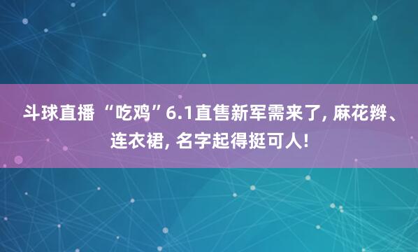 斗球直播 “吃鸡”6.1直售新军需来了, 麻花辫、连衣裙, 名字起得挺可人!