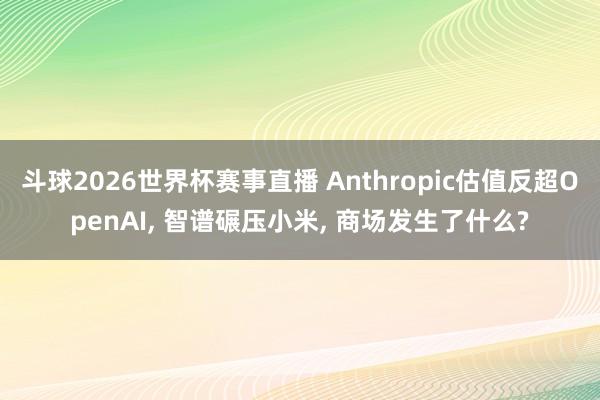 斗球2026世界杯赛事直播 Anthropic估值反超OpenAI, 智谱碾压小米, 商场发生了什么?