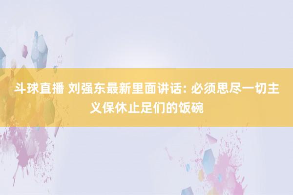 斗球直播 刘强东最新里面讲话: 必须思尽一切主义保休止足们的饭碗