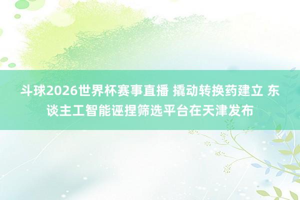 斗球2026世界杯赛事直播 撬动转换药建立 东谈主工智能诬捏筛选平台在天津发布