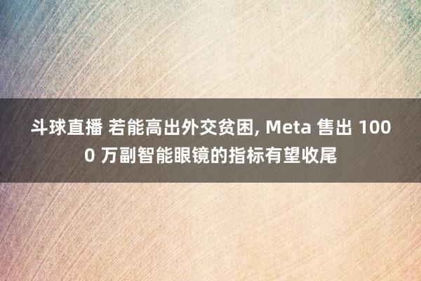 斗球直播 若能高出外交贫困, Meta 售出 1000 万副智能眼镜的指标有望收尾