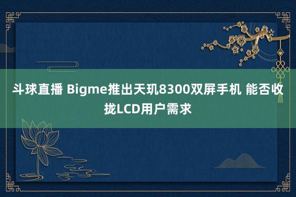 斗球直播 Bigme推出天玑8300双屏手机 能否收拢LCD用户需求