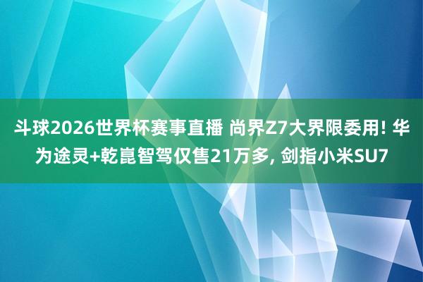 斗球2026世界杯赛事直播 尚界Z7大界限委用! 华为途灵+乾崑智驾仅售21万多, 剑指小米SU7