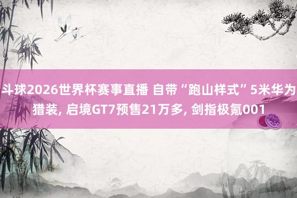 斗球2026世界杯赛事直播 自带“跑山样式”5米华为猎装, 启境GT7预售21万多, 剑指极氪001