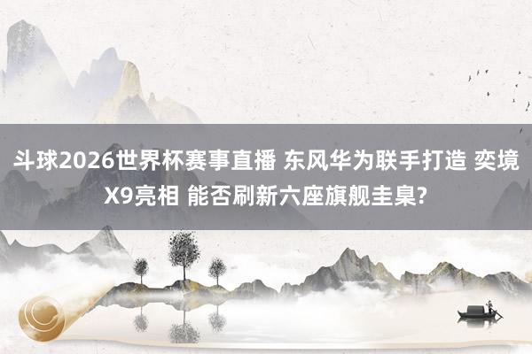 斗球2026世界杯赛事直播 东风华为联手打造 奕境X9亮相 能否刷新六座旗舰圭臬?