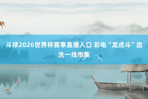 斗球2026世界杯赛事直播入口 彩电“龙虎斗”血洗一线市集