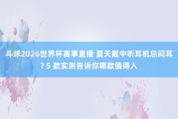 斗球2026世界杯赛事直播 夏天戴中听耳机总闷耳? 5 款实测告诉你哪款值得入