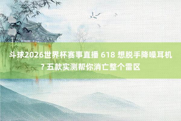斗球2026世界杯赛事直播 618 想脱手降噪耳机? 五款实测帮你消亡整个雷区