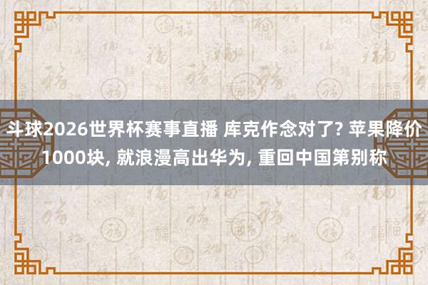 斗球2026世界杯赛事直播 库克作念对了? 苹果降价1000块, 就浪漫高出华为, 重回中国第别称