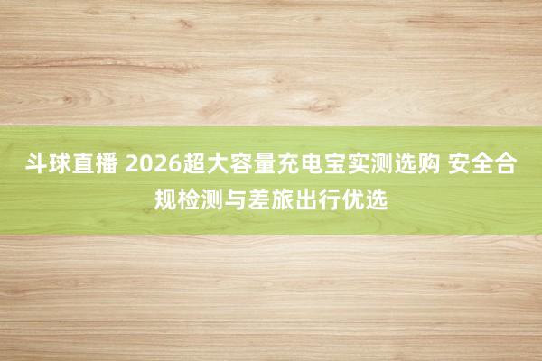 斗球直播 2026超大容量充电宝实测选购 安全合规检测与差旅出行优选