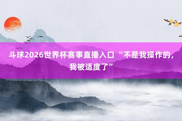 斗球2026世界杯赛事直播入口 “不是我操作的，我被适度了”