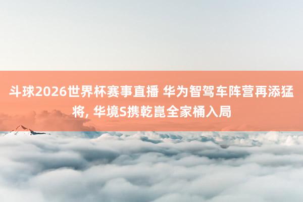 斗球2026世界杯赛事直播 华为智驾车阵营再添猛将, 华境S携乾崑全家桶入局