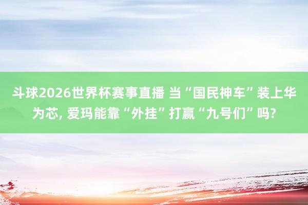 斗球2026世界杯赛事直播 当“国民神车”装上华为芯, 爱玛能靠“外挂”打赢“九号们”吗?