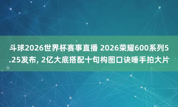 斗球2026世界杯赛事直播 2026荣耀600系列5.25发布, 2亿大底搭配十句构图口诀唾手拍大片