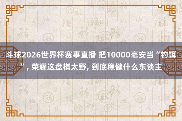 斗球2026世界杯赛事直播 把10000毫安当“钓饵”, 荣耀这盘棋太野, 到底稳健什么东谈主