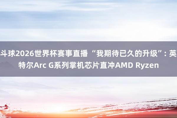 斗球2026世界杯赛事直播 “我期待已久的升级”: 英特尔Arc G系列掌机芯片直冲AMD Ryzen