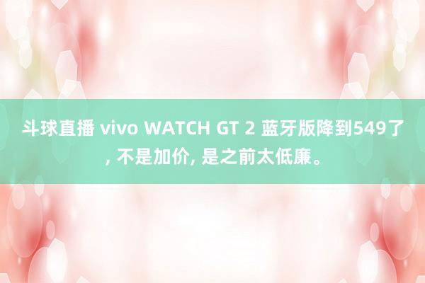 斗球直播 vivo WATCH GT 2 蓝牙版降到549了, 不是加价, 是之前太低廉。