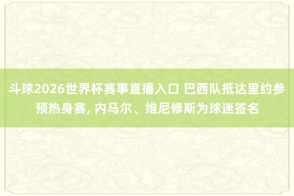 斗球2026世界杯赛事直播入口 巴西队抵达里约参预热身赛, 内马尔、维尼修斯为球迷签名