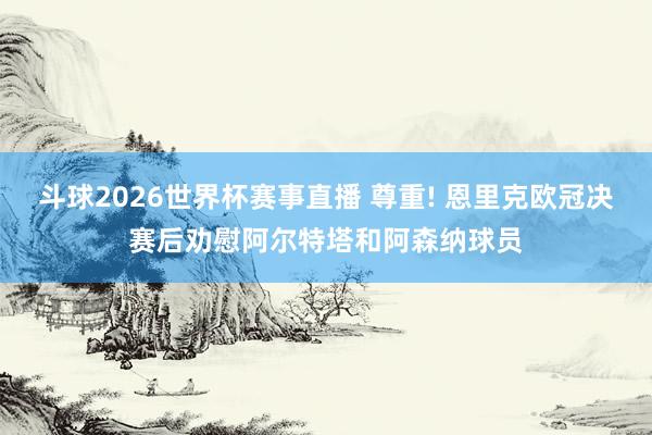 斗球2026世界杯赛事直播 尊重! 恩里克欧冠决赛后劝慰阿尔特塔和阿森纳球员