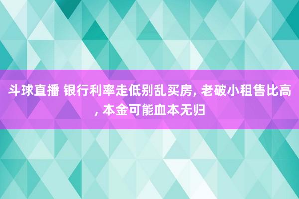 斗球直播 银行利率走低别乱买房, 老破小租售比高, 本金可能血本无归