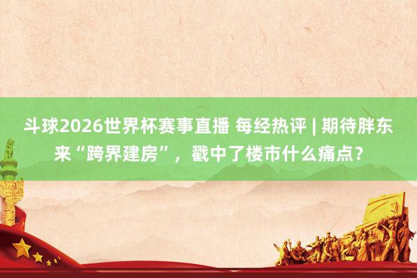 斗球2026世界杯赛事直播 每经热评 | 期待胖东来“跨界建房”，戳中了楼市什么痛点？