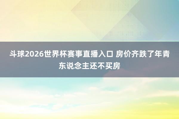 斗球2026世界杯赛事直播入口 房价齐跌了年青东说念主还不买房