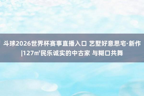斗球2026世界杯赛事直播入口 艺墅好意思宅·新作|127㎡民乐诚实的中古家 与糊口共舞
