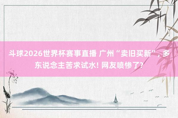 斗球2026世界杯赛事直播 广州“卖旧买新”, 多东说念主苦求试水! 网友喷惨了?