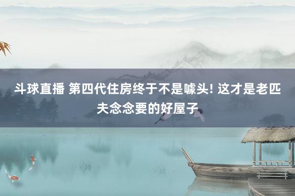 斗球直播 第四代住房终于不是噱头! 这才是老匹夫念念要的好屋子