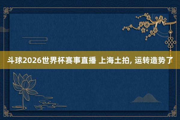 斗球2026世界杯赛事直播 上海土拍, 运转造势了