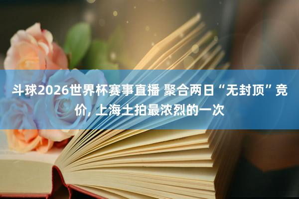 斗球2026世界杯赛事直播 聚合两日“无封顶”竞价, 上海土拍最浓烈的一次