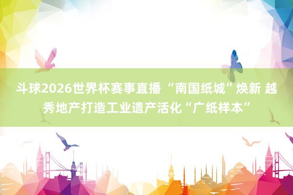 斗球2026世界杯赛事直播 “南国纸城”焕新 越秀地产打造工业遗产活化“广纸样本”
