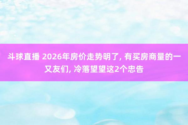 斗球直播 2026年房价走势明了, 有买房商量的一又友们, 冷落望望这2个忠告