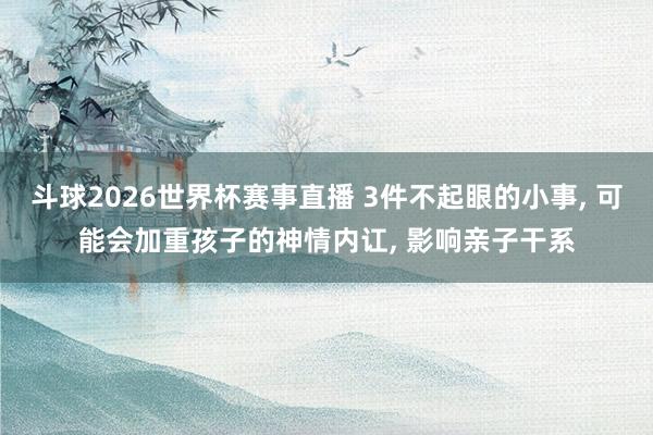 斗球2026世界杯赛事直播 3件不起眼的小事, 可能会加重孩子的神情内讧, 影响亲子干系