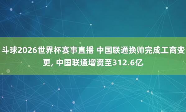 斗球2026世界杯赛事直播 中国联通换帅完成工商变更, 中国联通增资至312.6亿