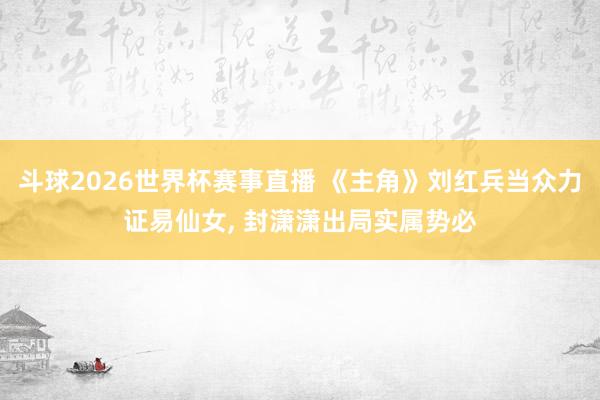 斗球2026世界杯赛事直播 《主角》刘红兵当众力证易仙女, 封潇潇出局实属势必