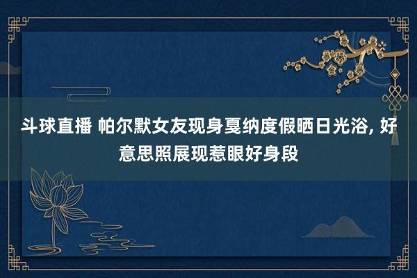斗球直播 帕尔默女友现身戛纳度假晒日光浴, 好意思照展现惹眼好身段