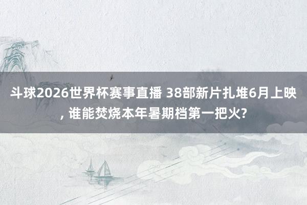 斗球2026世界杯赛事直播 38部新片扎堆6月上映, 谁能焚烧本年暑期档第一把火?