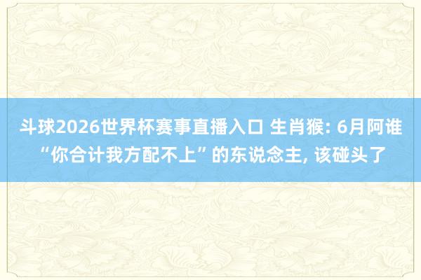 斗球2026世界杯赛事直播入口 生肖猴: 6月阿谁“你合计我方配不上”的东说念主, 该碰头了