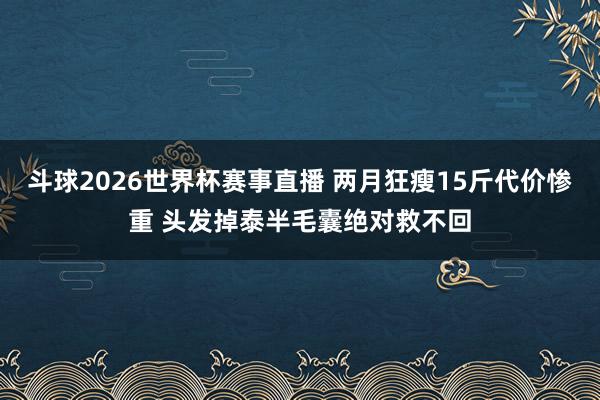 斗球2026世界杯赛事直播 两月狂瘦15斤代价惨重 头发掉泰半毛囊绝对救不回