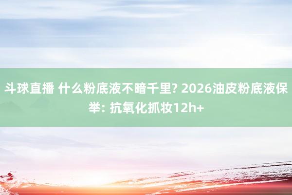 斗球直播 什么粉底液不暗千里? 2026油皮粉底液保举: 抗氧化抓妆12h+
