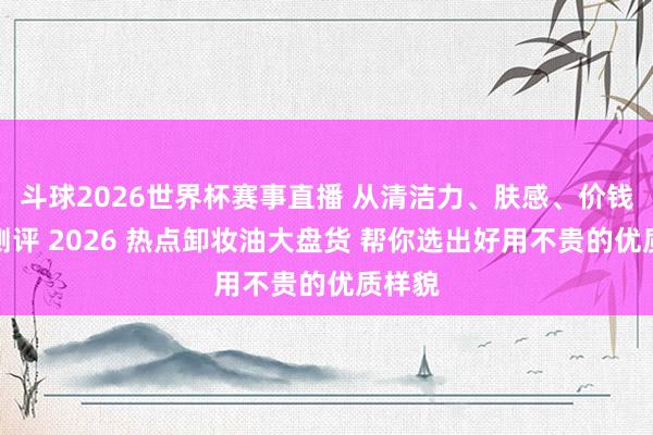 斗球2026世界杯赛事直播 从清洁力、肤感、价钱三维测评 2026 热点卸妆油大盘货 帮你选出好用不贵的优质样貌