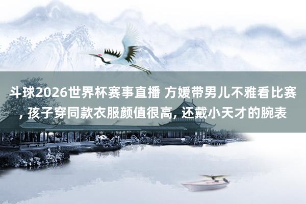 斗球2026世界杯赛事直播 方媛带男儿不雅看比赛, 孩子穿同款衣服颜值很高, 还戴小天才的腕表