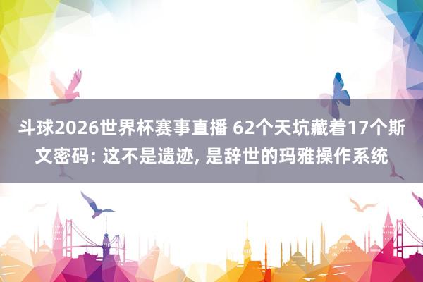 斗球2026世界杯赛事直播 62个天坑藏着17个斯文密码: 这不是遗迹, 是辞世的玛雅操作系统