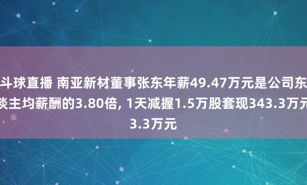 斗球直播 南亚新材董事张东年薪49.47万元是公司东谈主均薪酬的3.80倍, 1天减握1.5万股套现343.3万元