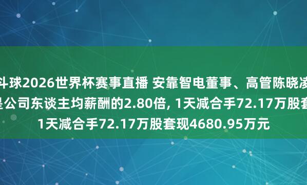 斗球2026世界杯赛事直播 安靠智电董事、高管陈晓凌年薪42.46万元是公司东谈主均薪酬的2.80倍, 1天减合手72.17万股套现4680.95万元