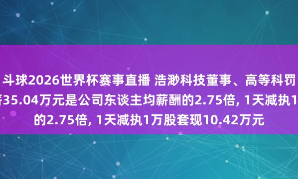 斗球2026世界杯赛事直播 浩渺科技董事、高等科罚东谈主员郭刚建年薪35.04万元是公司东谈主均薪酬的2.75倍, 1天减执1万股套现10.42万元