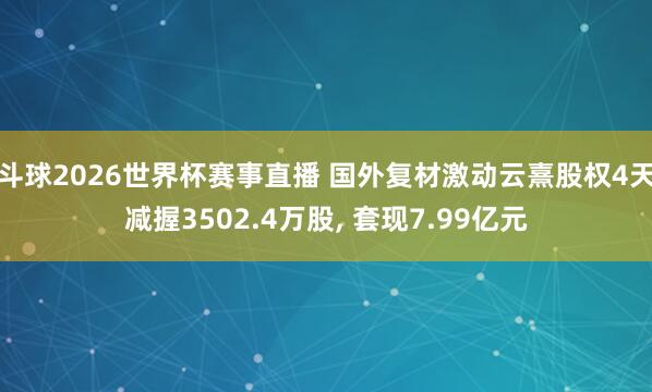 斗球2026世界杯赛事直播 国外复材激动云熹股权4天减握3502.4万股, 套现7.99亿元