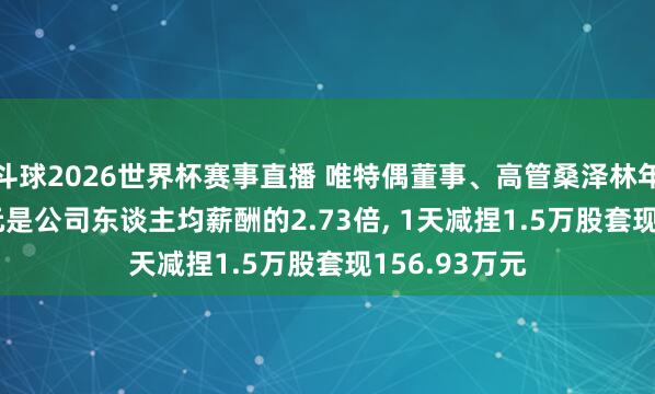 斗球2026世界杯赛事直播 唯特偶董事、高管桑泽林年薪56.57万元是公司东谈主均薪酬的2.73倍, 1天减捏1.5万股套现156.93万元