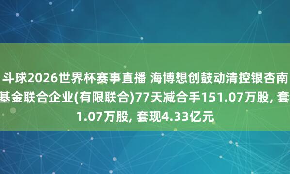 斗球2026世界杯赛事直播 海博想创鼓动清控银杏南通创业投资基金联合企业(有限联合)77天减合手151.07万股, 套现4.33亿元